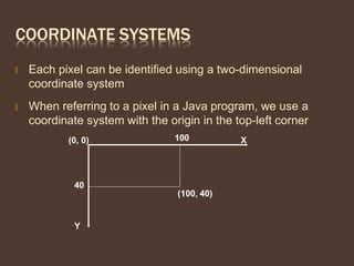 COORDINATE SYSTEMS
🞭 Each pixel can be identified using a two-dimensional
coordinate system
🞭 When referring to a pixel in a Java program, we use a
coordinate system with the origin in the top-left corner
Y
(0, 0) X
(100, 40)
100
40
 