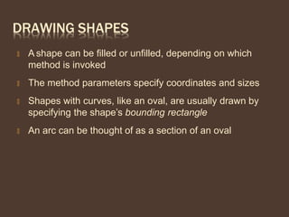 DRAWING SHAPES
🞭 A shape can be filled or unfilled, depending on which
method is invoked
🞭 The method parameters specify coordinates and sizes
🞭 Shapes with curves, like an oval, are usually drawn by
specifying the shape’s bounding rectangle
🞭 An arc can be thought of as a section of an oval
 
