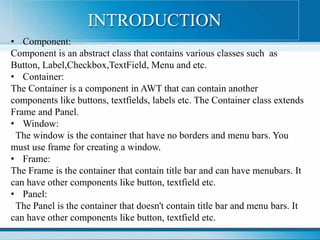 • Component:
Component is an abstract class that contains various classes such as
Button, Label,Checkbox,TextField, Menu and etc.
• Container:
The Container is a component in AWT that can contain another
components like buttons, textfields, labels etc. The Container class extends
Frame and Panel.
• Window:
The window is the container that have no borders and menu bars. You
must use frame for creating a window.
• Frame:
The Frame is the container that contain title bar and can have menubars. It
can have other components like button, textfield etc.
• Panel:
The Panel is the container that doesn't contain title bar and menu bars. It
can have other components like button, textfield etc.
INTRODUCTION
 