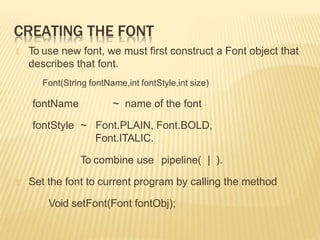 CREATING THE FONT
🞭 To use new font, we must first construct a Font object that
describes that font.
Font(String fontName,int fontStyle,int size)
fontName
fontStyle ~
~ name of the font
Font.PLAIN, Font.BOLD,
Font.ITALIC.
To combine use pipeline( | ).
🞭 Set the font to current program by calling the method
Void setFont(Font fontObj);
 