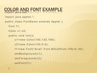 COLOR AND FONT EXAMPLE
i m p o r t j a v a . a wt . * ;
i m p o r t j a v a . a p p l e t . * ;
p u b l i c c l a s s F o n t D e m o e x t e n d s Ap p l e t {
F o n t f 1 ;
C o l o r c 1 , c 2 ;
p u b l i c v o i d i n i t ( ) {
c 1 = n e w C o l o r ( 1 0 0 , 1 2 0 , 1 0 0 ) ;
c 2 = n e w C o l o r ( 1 4 0 , 0 , 0 ) ;
f 1 = n e w F o n t ( “Ar i a l ” , F o n t . B O LD |F o n t . I TALI C , 4 0 ) ;
s e t B a c k g r o u n d ( c 1 ) ;
s e t F o r e g r o u n d ( c 2 ) ;
s e t F o n t ( f 1 ) ;
}
 