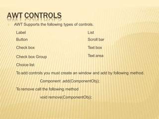 AWT CONTROLS
🞭 AWT Supports the following types of controls.
List
Scroll bar
Text box
Text area
Label
Button
Check box
Check box Group
Choice list
To add controls you must create an window and add by following method.
Component .add(ComponentObj);
To remove call the following method
void remove(ComponentObj);
 