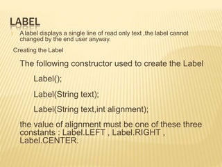 LABEL
🞭 A label displays a single line of read only text ,the label cannot
changed by the end user anyway.
Creating the Label
The following constructor used to create the Label
Label();
Label(String text);
Label(String text,int alignment);
the value of alignment must be one of these three
constants : Label.LEFT , Label.RIGHT ,
Label.CENTER.
 