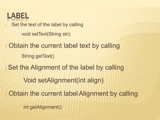 LABEL
🞭 Set the text of the label by calling
void setText(String str);
🞭 Obtain the current label text by calling
String getText()
🞭 Set the Alignment of the label by calling
Void setAlignment(int align)
🞭 Obtain the current label Alignment by calling
int getAlignment()
 