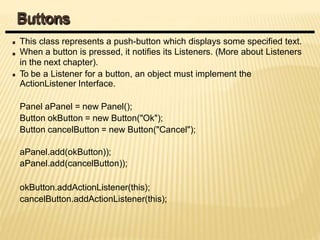 This class represents a push-button which displays some specified text.
When a button is pressed, it notifies its Listeners. (More about Listeners
in the next chapter).
To be a Listener for a button, an object must implement the
ActionListener Interface.
Panel aPanel = new Panel();
Button okButton = new Button("Ok");
Button cancelButton = new Button("Cancel");
aPanel.add(okButton));
aPanel.add(cancelButton));
okButton.addActionListener(this);
cancelButton.addActionListener(this);
Buttons
 