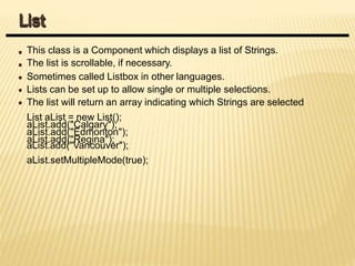 This class is a Component which displays a list of Strings.
The list is scrollable, if necessary.
Sometimes called Listbox in other languages.
Lists can be set up to allow single or multiple selections.
The list will return an array indicating which Strings are selected
List aList = new List();
aList.add("Calgary");
aList.add("Edmonton");
aList.add("Regina");
aList.add("Vancouver");
aList.setMultipleMode(true);
List
 
