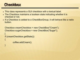 This class represents a GUI checkbox with a textual label.
The Checkbox maintains a boolean state indicating whether it is
checked or not.
If a Checkbox is added to a CheckBoxGroup, it will behave like a radio
button.
Checkbox creamCheckbox = new CheckBox("Cream");
Checkbox sugarCheckbox = new CheckBox("Sugar");
[
if (creamCheckbox.getState())
{
coffee.addCream();
}
Checkbox
 