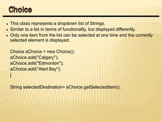 This class represents a dropdown list of Strings.
Similar to a list in terms of functionality, but displayed differently.
Only one item from the list can be selected at one time and the currently
selected element is displayed.
Choice aChoice = new Choice();
aChoice.add("Calgary");
aChoice.add("Edmonton");
aChoice.add("Alert Bay");
[
String selectedDestination= aChoice.getSelectedItem();
Choice
 