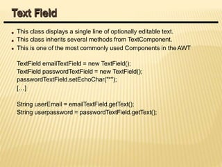 This class displays a single line of optionally editable text.
This class inherits several methods from TextComponent.
This is one of the most commonly used Components in theAWT
TextField emailTextField = new TextField();
TextField passwordTextField = new TextField();
passwordTextField.setEchoChar("*");
[…]
String userEmail = emailTextField.getText();
String userpassword = passwordTextField.getText();
Text Field
 