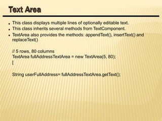 This class displays multiple lines of optionally editable text.
This class inherits several methods from TextComponent.
TextArea also provides the methods: appendText(), insertText() and
replaceText()
// 5 rows, 80 columns
TextArea fullAddressTextArea = new TextArea(5, 80);
[
String userFullAddress= fullAddressTextArea.getText();
Text Area
 