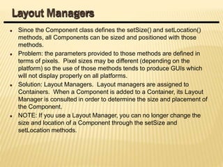 Since the Component class defines the setSize() and setLocation()
methods, all Components can be sized and positioned with those
methods.
Problem: the parameters provided to those methods are defined in
terms of pixels. Pixel sizes may be different (depending on the
platform) so the use of those methods tends to produce GUIs which
will not display properly on all platforms.
Solution: Layout Managers. Layout managers are assigned to
Containers. When a Component is added to a Container, its Layout
Manager is consulted in order to determine the size and placement of
the Component.
NOTE: If you use a Layout Manager, you can no longer change the
size and location of a Component through the setSize and
setLocation methods.
Layout Managers
 
