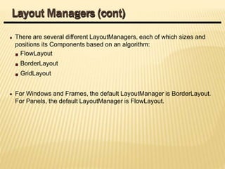 There are several different LayoutManagers, each of which sizes and
positions its Components based on an algorithm:
FlowLayout
BorderLayout
GridLayout
For Windows and Frames, the default LayoutManager is BorderLayout.
For Panels, the default LayoutManager is FlowLayout.
Layout Managers (cont)
 