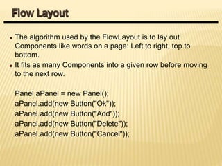 The algorithm used by the FlowLayout is to lay out
Components like words on a page: Left to right, top to
bottom.
It fits as many Components into a given row before moving
to the next row.
Panel aPanel = new Panel();
aPanel.add(new Button("Ok"));
aPanel.add(new Button("Add"));
aPanel.add(new Button("Delete"));
aPanel.add(new Button("Cancel"));
Flow Layout
 