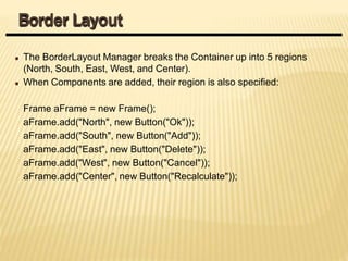 The BorderLayout Manager breaks the Container up into 5 regions
(North, South, East, West, and Center).
When Components are added, their region is also specified:
Frame aFrame = new Frame();
aFrame.add("North", new Button("Ok"));
aFrame.add("South", new Button("Add"));
aFrame.add("East", new Button("Delete"));
aFrame.add("West", new Button("Cancel"));
aFrame.add("Center", new Button("Recalculate"));
Border Layout
 