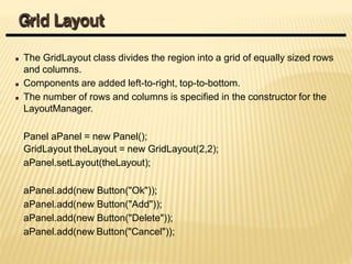 The GridLayout class divides the region into a grid of equally sized rows
and columns.
Components are added left-to-right, top-to-bottom.
The number of rows and columns is specified in the constructor for the
LayoutManager.
Panel aPanel = new Panel();
GridLayout theLayout = new GridLayout(2,2);
aPanel.setLayout(theLayout);
aPanel.add(new Button("Ok"));
aPanel.add(new Button("Add"));
aPanel.add(new Button("Delete"));
aPanel.add(new Button("Cancel"));
Grid Layout
 
