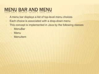 MENU BAR AND MENU
🞭 A menu bar displays a list of top-level menu choices
🞭 Each choice is associated with a drop-down menu
🞭 This concept is implemented in Java by the following classes
🞭 MenuBar
🞭 Menu
🞭 MenuItem
 