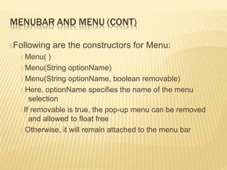 MENUBAR AND MENU (CONT)
🞭 Following are the constructors for Menu:
🞭 Menu( )
🞭 Menu(String optionName)
🞭 Menu(String optionName, boolean removable)
🞭 Here, optionName specifies the name of the menu
selection
🞭 If removable is true, the pop-up menu can be removed
and allowed to float free
🞭 Otherwise, it will remain attached to the menu bar
 
