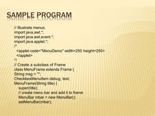 SAMPLE PROGRAM
// Illustrate menus.
import java.awt.*;
import java.awt.event.*;
import java.applet.*;
/*
<applet code="MenuDemo" width=250 height=250>
</applet>
*/
// Create a subclass of Frame
class MenuFrame extends Frame {
String msg = "";
CheckboxMenuItem debug, test;
MenuFrame(String title) {
super(title);
// create menu bar and add it to frame
MenuBar mbar = new MenuBar();
setMenuBar(mbar);
 