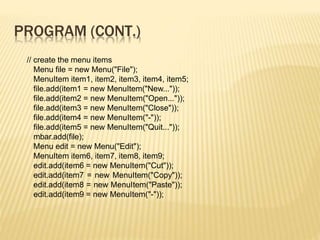 PROGRAM (CONT.)
// create the menu items
Menu file = new Menu("File");
MenuItem item1, item2, item3, item4, item5;
file.add(item1 = new MenuItem("New..."));
file.add(item2 = new MenuItem("Open..."));
file.add(item3 = new MenuItem("Close"));
file.add(item4 = new MenuItem("-"));
file.add(item5 = new MenuItem("Quit..."));
mbar.add(file);
Menu edit = new Menu("Edit");
MenuItem item6, item7, item8, item9;
edit.add(item6 = new MenuItem("Cut"));
edit.add(item7 = new MenuItem("Copy"));
edit.add(item8 = new MenuItem("Paste"));
edit.add(item9 = new MenuItem("-"));
 