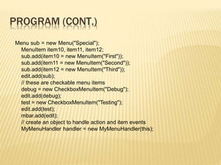 PROGRAM (CONT.)
Menu sub = new Menu("Special");
MenuItem item10, item11, item12;
sub.add(item10 = new MenuItem("First"));
sub.add(item11 = new MenuItem("Second"));
sub.add(item12 = new MenuItem("Third"));
edit.add(sub);
// these are checkable menu items
debug = new CheckboxMenuItem("Debug");
edit.add(debug);
test = new CheckboxMenuItem("Testing");
edit.add(test);
mbar.add(edit);
// create an object to handle action and item events
MyMenuHandler handler = new MyMenuHandler(this);
 