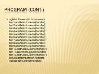 PROGRAM (CONT.)
// register it to receive those events
item1.addActionListener(handler);
item2.addActionListener(handler);
item3.addActionListener(handler);
item4.addActionListener(handler);
item5.addActionListener(handler);
item6.addActionListener(handler);
item7.addActionListener(handler);
item8.addActionListener(handler);
item9.addActionListener(handler);
item10.addActionListener(handler);
item11.addActionListener(handler);
item12.addActionListener(handler);
debug.addItemListener(handler);
test.addItemListener(handler);
 