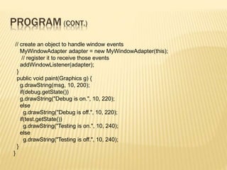 PROGRAM (CONT.)
// create an object to handle window events
MyWindowAdapter adapter = new MyWindowAdapter(this);
// register it to receive those events
addWindowListener(adapter);
}
public void paint(Graphics g) {
g.drawString(msg, 10, 200);
if(debug.getState())
g.drawString("Debug is on.", 10, 220);
else
g.drawString("Debug is off.", 10, 220);
if(test.getState())
g.drawString("Testing is on.", 10, 240);
else
g.drawString("Testing is off.", 10, 240);
}
}
 
