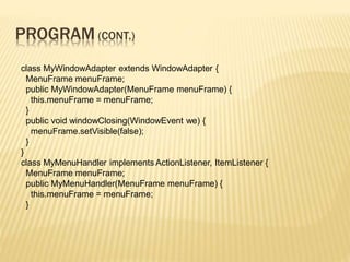 PROGRAM (CONT.)
class MyWindowAdapter extends WindowAdapter {
MenuFrame menuFrame;
public MyWindowAdapter(MenuFrame menuFrame) {
this.menuFrame = menuFrame;
}
public void windowClosing(WindowEvent we) {
menuFrame.setVisible(false);
}
}
class MyMenuHandler implements ActionListener, ItemListener {
MenuFrame menuFrame;
public MyMenuHandler(MenuFrame menuFrame) {
this.menuFrame = menuFrame;
}
 