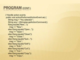 PROGRAM (CONT.)
// Handle action events
public void actionPerformed(ActionEvent ae) {
String msg = "You selected ";
String arg = (String)ae.getActionCommand();
if(arg.equals("New..."))
msg += "New.";
else if(arg.equals("Open..."))
msg += "Open.";
else if(arg.equals("Close"))
msg += "Close.";
else if(arg.equals("Quit..."))
msg += "Quit.";
else if(arg.equals("Edit"))
msg += "Edit.";
else if(arg.equals("Cut"))
msg += "Cut.";
else if(arg.equals("Copy"))
msg += "Copy.";
 