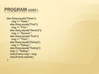 PROGRAM (CONT.)
else if(arg.equals("Paste"))
msg += "Paste.";
else if(arg.equals("First"))
msg += "First.";
else if(arg.equals("Second"))
msg += "Second.";
else if(arg.equals("Third"))
msg += "Third.";
else if(arg.equals("Debug"))
msg += "Debug.";
else if(arg.equals("Testing"))
msg += "Testing.";
menuFrame.msg = msg;
menuFrame.repaint();
}
 