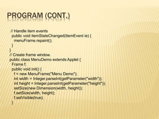 PROGRAM (CONT.)
// Handle item events
public void itemStateChanged(ItemEvent ie) {
menuFrame.repaint();
}
}
// Create frame window.
public class MenuDemo extends Applet {
Frame f;
public void init() {
f = new MenuFrame("Menu Demo");
int width = Integer.parseInt(getParameter("width"));
int height = Integer.parseInt(getParameter("height"));
setSize(new Dimension(width, height));
f.setSize(width, height);
f.setVisible(true);
}
 