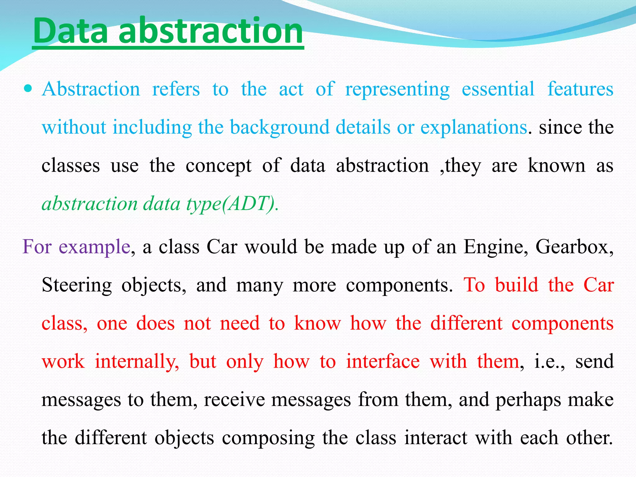 Data abstraction
 Abstraction refers to the act of representing essential features
without including the background details or explanations. since the
classes use the concept of data abstraction ,they are known as
abstraction data type(ADT).
For example, a class Car would be made up of an Engine, Gearbox,
Steering objects, and many more components. To build the Car
class, one does not need to know how the different components
work internally, but only how to interface with them, i.e., send
messages to them, receive messages from them, and perhaps make
the different objects composing the class interact with each other.
 