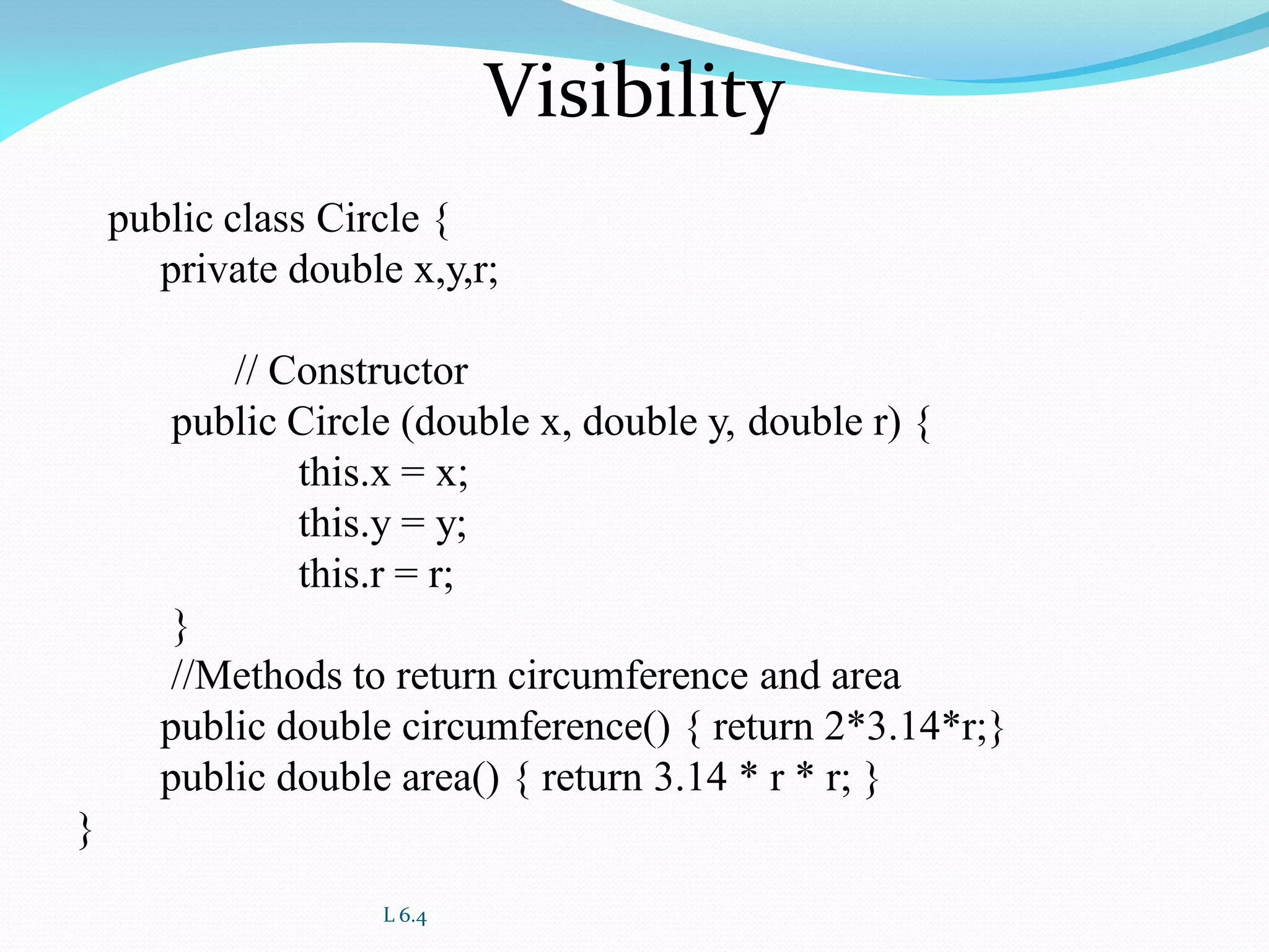 L 6.4
Visibility
public class Circle {
private double x,y,r;
// Constructor
public Circle (double x, double y, double r) {
this.x = x;
this.y = y;
this.r = r;
}
//Methods to return circumference and area
public double circumference() { return 2*3.14*r;}
public double area() { return 3.14 * r * r; }
}
 
