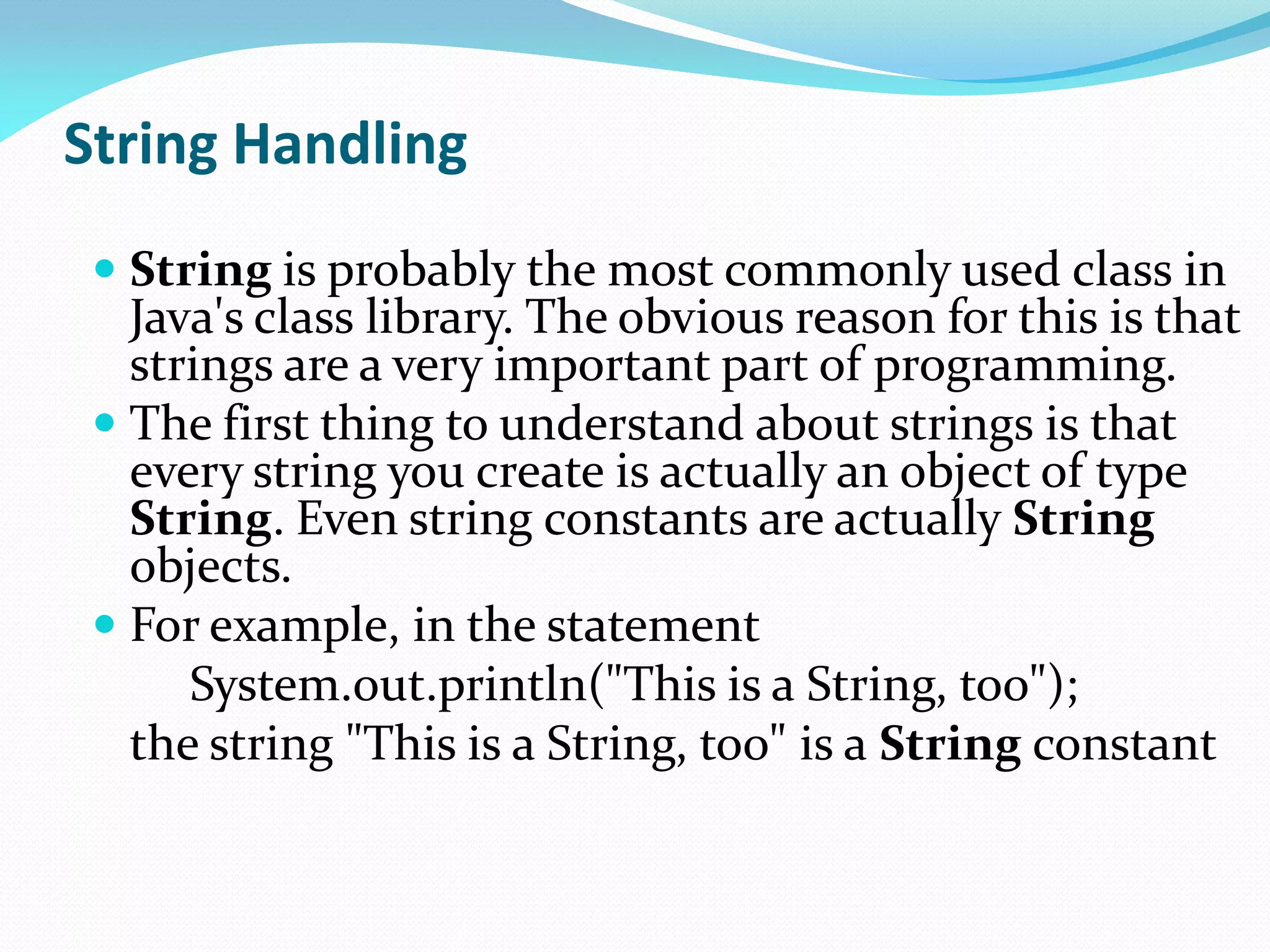 String Handling
 String is probably the most commonly used class in
Java's class library. The obvious reason for this is that
strings are a very important part of programming.
 The first thing to understand about strings is that
every string you create is actually an object of type
String. Even string constants are actually String
objects.
 For example, in the statement
System.out.println("This is a String, too");
the string "This is a String, too" is a String constant
 