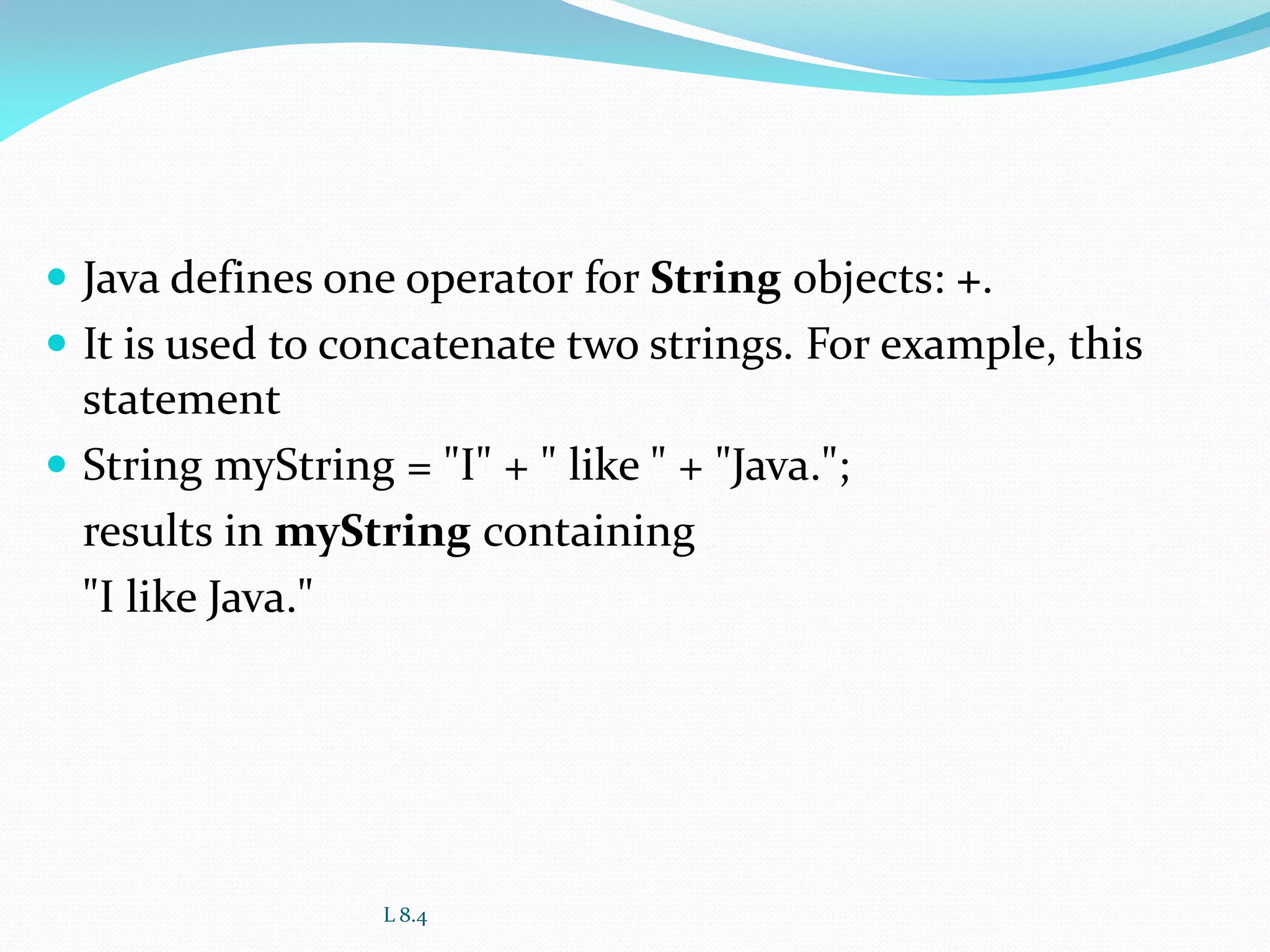  Java defines one operator for String objects: +.
 It is used to concatenate two strings. For example, this
statement
 String myString = "I" + " like " + "Java.";
results in myString containing
"I like Java."
L 8.4
 