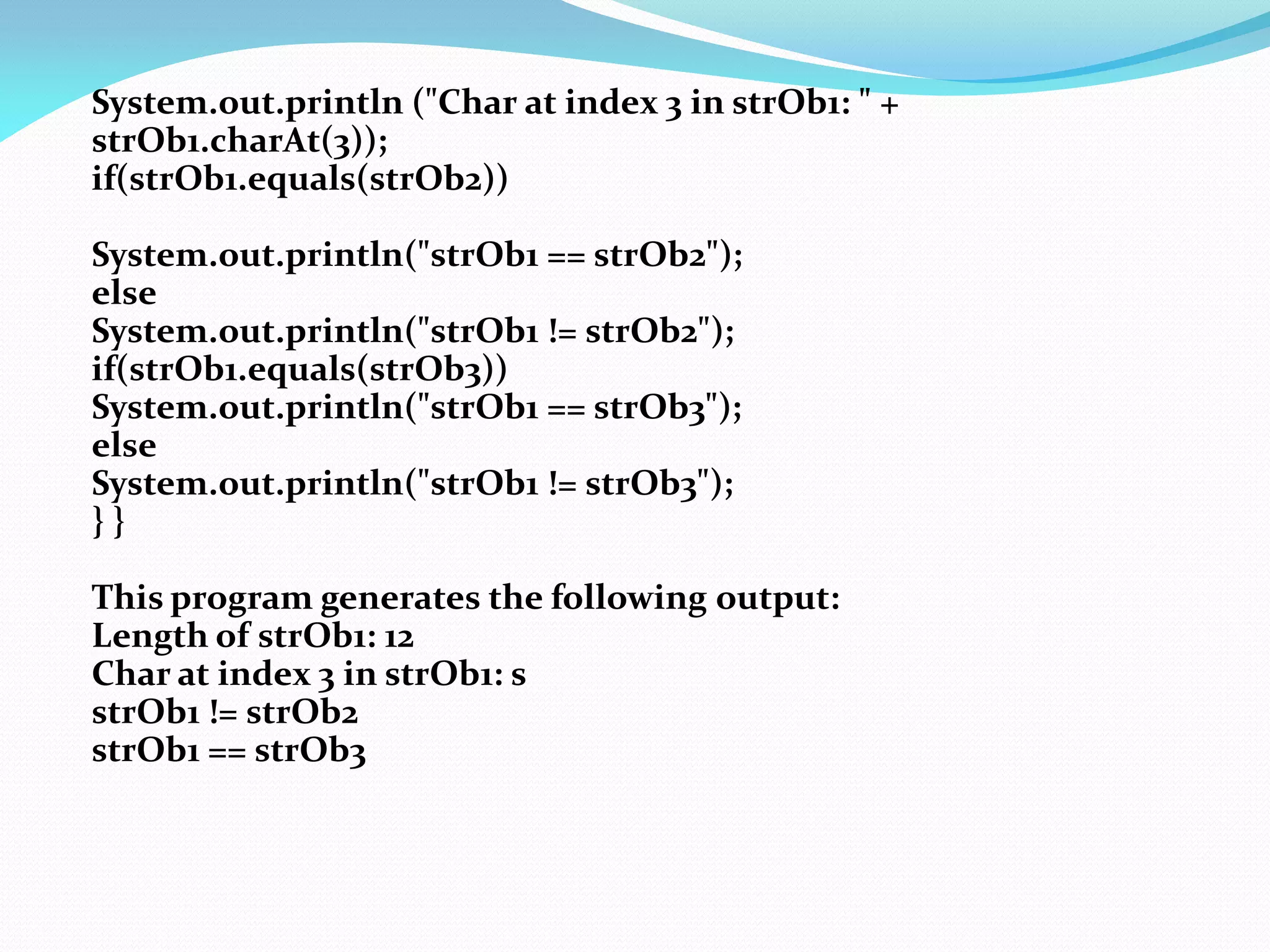 System.out.println ("Char at index 3 in strOb1: " +
strOb1.charAt(3));
if(strOb1.equals(strOb2))
System.out.println("strOb1 == strOb2");
else
System.out.println("strOb1 != strOb2");
if(strOb1.equals(strOb3))
System.out.println("strOb1 == strOb3");
else
System.out.println("strOb1 != strOb3");
} }
This program generates the following output:
Length of strOb1: 12
Char at index 3 in strOb1: s
strOb1 != strOb2
strOb1 == strOb3
 
