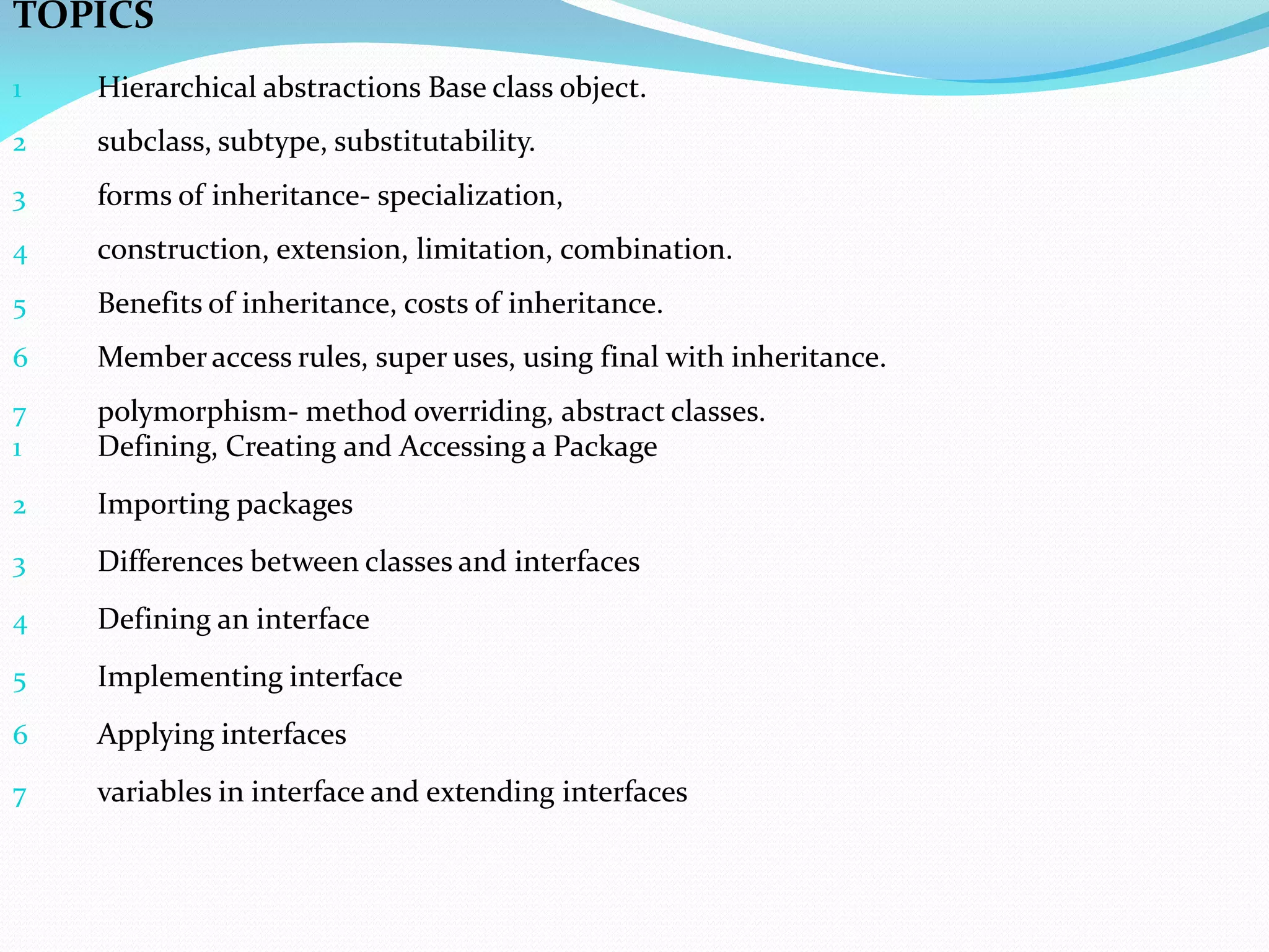 TOPICS
1 Hierarchical abstractions Base class object.
2 subclass, subtype, substitutability.
3 forms of inheritance- specialization,
4 construction, extension, limitation, combination.
5 Benefits of inheritance, costs of inheritance.
6 Member access rules, super uses, using final with inheritance.
7 polymorphism- method overriding, abstract classes.
1 Defining, Creating and Accessing a Package
2 Importing packages
3 Differences between classes and interfaces
4 Defining an interface
5 Implementing interface
6 Applying interfaces
7 variables in interface and extending interfaces
 