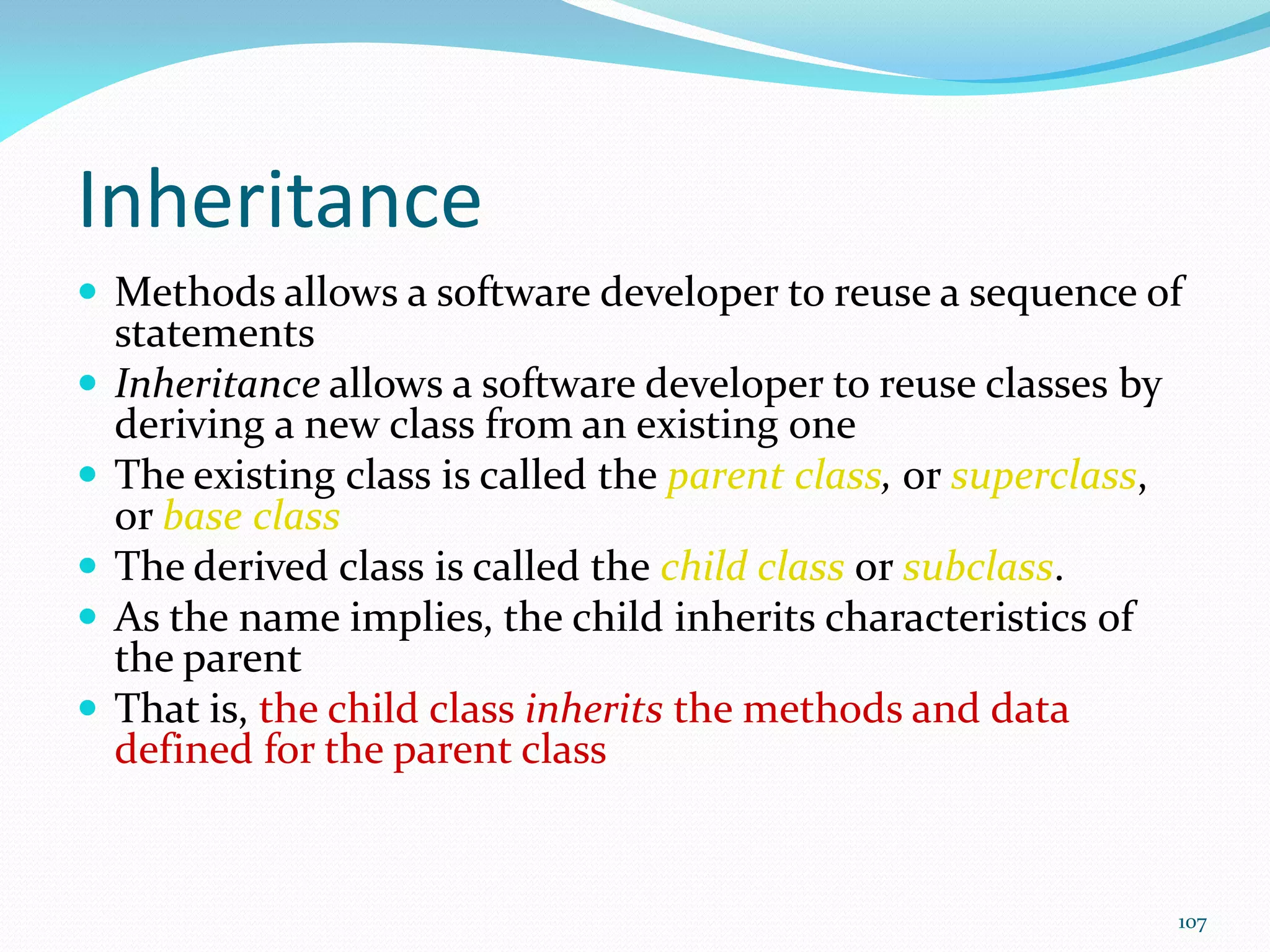 107
Inheritance
 Methods allows a software developer to reuse a sequence of
statements
 Inheritance allows a software developer to reuse classes by
deriving a new class from an existing one
 The existing class is called the parent class, or superclass,
or base class
 The derived class is called the child class or subclass.
 As the name implies, the child inherits characteristics of
the parent
 That is, the child class inherits the methods and data
defined for the parent class
 