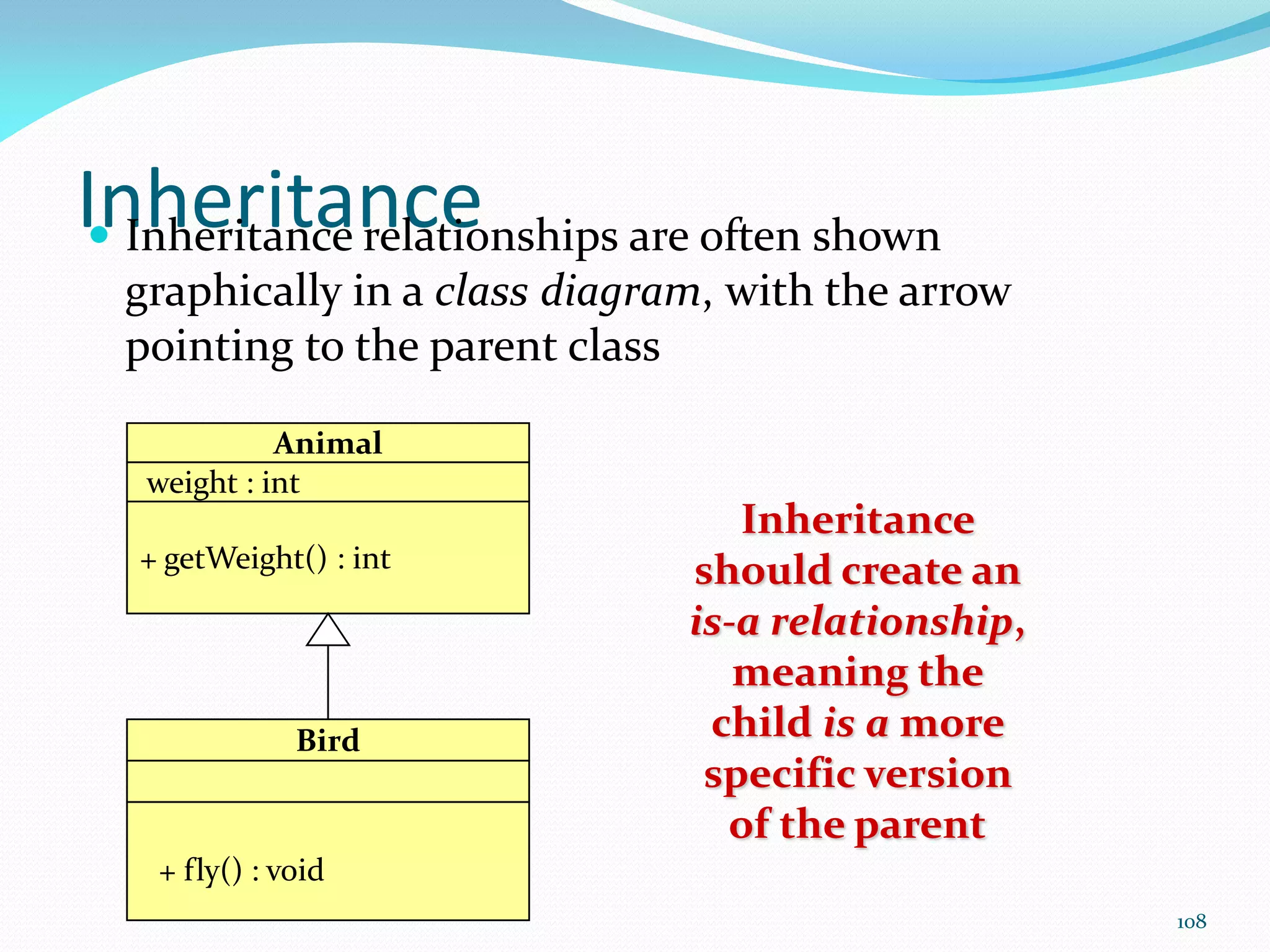 108
Inheritance
 Inheritance relationships are often shown
graphically in a class diagram, with the arrow
pointing to the parent class
Inheritance
should create an
is-a relationship,
meaning the
child is a more
specific version
of the parent
Animal
weight : int
+ getWeight() : int
Bird
+ fly() : void
 