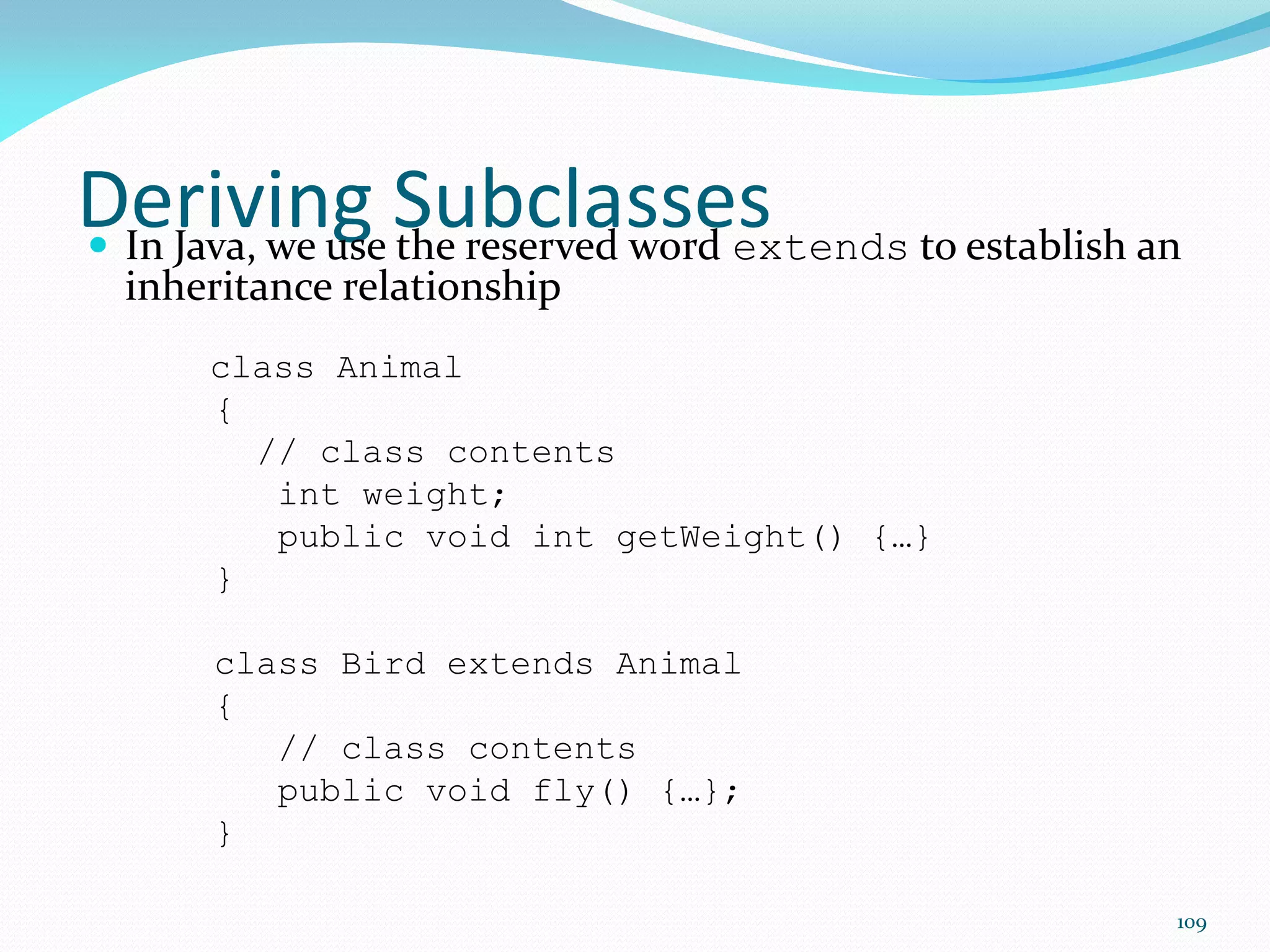 109
Deriving Subclasses
 In Java, we use the reserved word extends to establish an
inheritance relationship
class Animal
{
// class contents
int weight;
public void int getWeight() {…}
}
class Bird extends Animal
{
// class contents
public void fly() {…};
}
 
