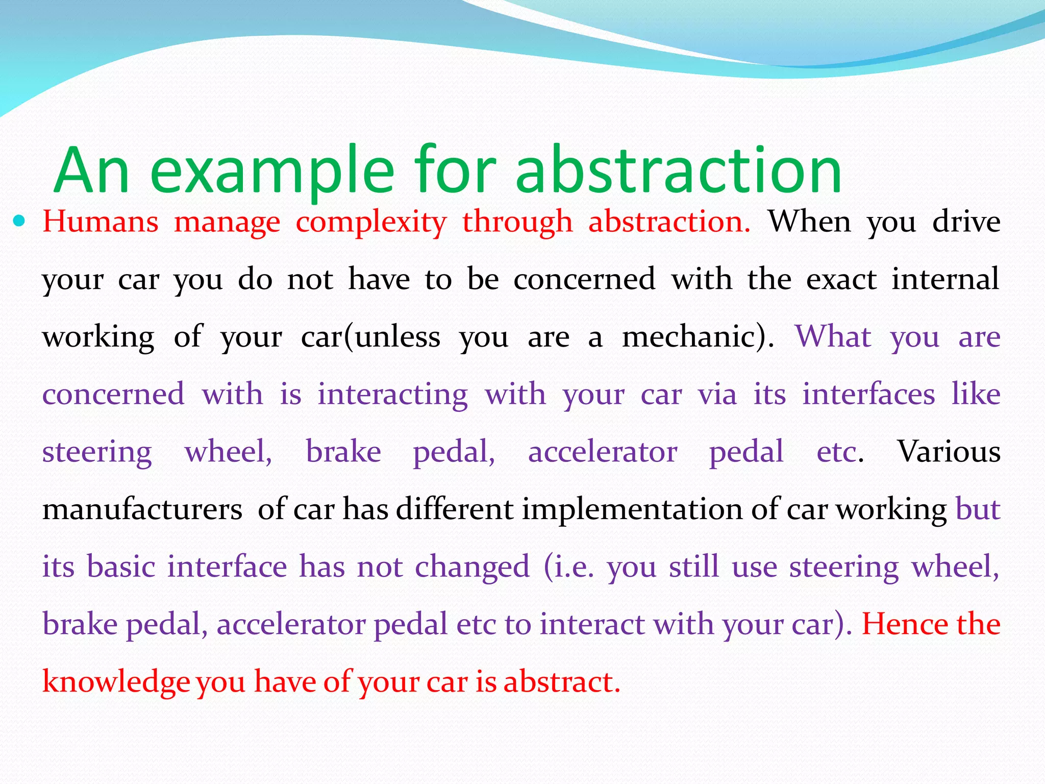 An example for abstraction
 Humans manage complexity through abstraction. When you drive
your car you do not have to be concerned with the exact internal
working of your car(unless you are a mechanic). What you are
concerned with is interacting with your car via its interfaces like
steering wheel, brake pedal, accelerator pedal etc. Various
manufacturers of car has different implementation of car working but
its basic interface has not changed (i.e. you still use steering wheel,
brake pedal, accelerator pedal etc to interact with your car). Hence the
knowledge you have of your car is abstract.
 