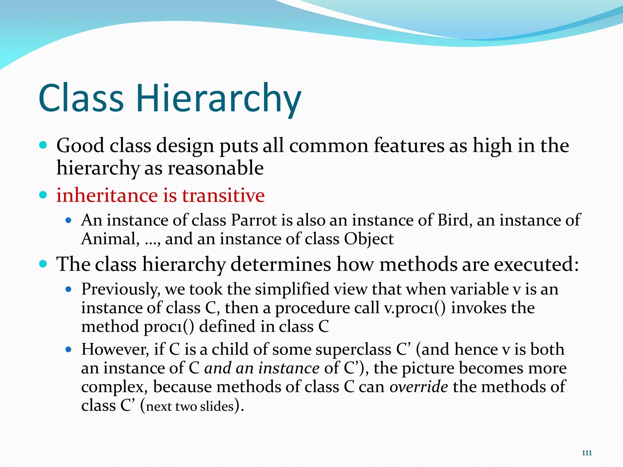 111
Class Hierarchy
 Good class design puts all common features as high in the
hierarchy as reasonable
 inheritance is transitive
 An instance of class Parrot is also an instance of Bird, an instance of
Animal, …, and an instance of class Object
 The class hierarchy determines how methods are executed:
 Previously, we took the simplified view that when variable v is an
instance of class C, then a procedure call v.proc1() invokes the
method proc1() defined in class C
 However, if C is a child of some superclass C’ (and hence v is both
an instance of C and an instance of C’), the picture becomes more
complex, because methods of class C can override the methods of
class C’ (next two slides).
 
