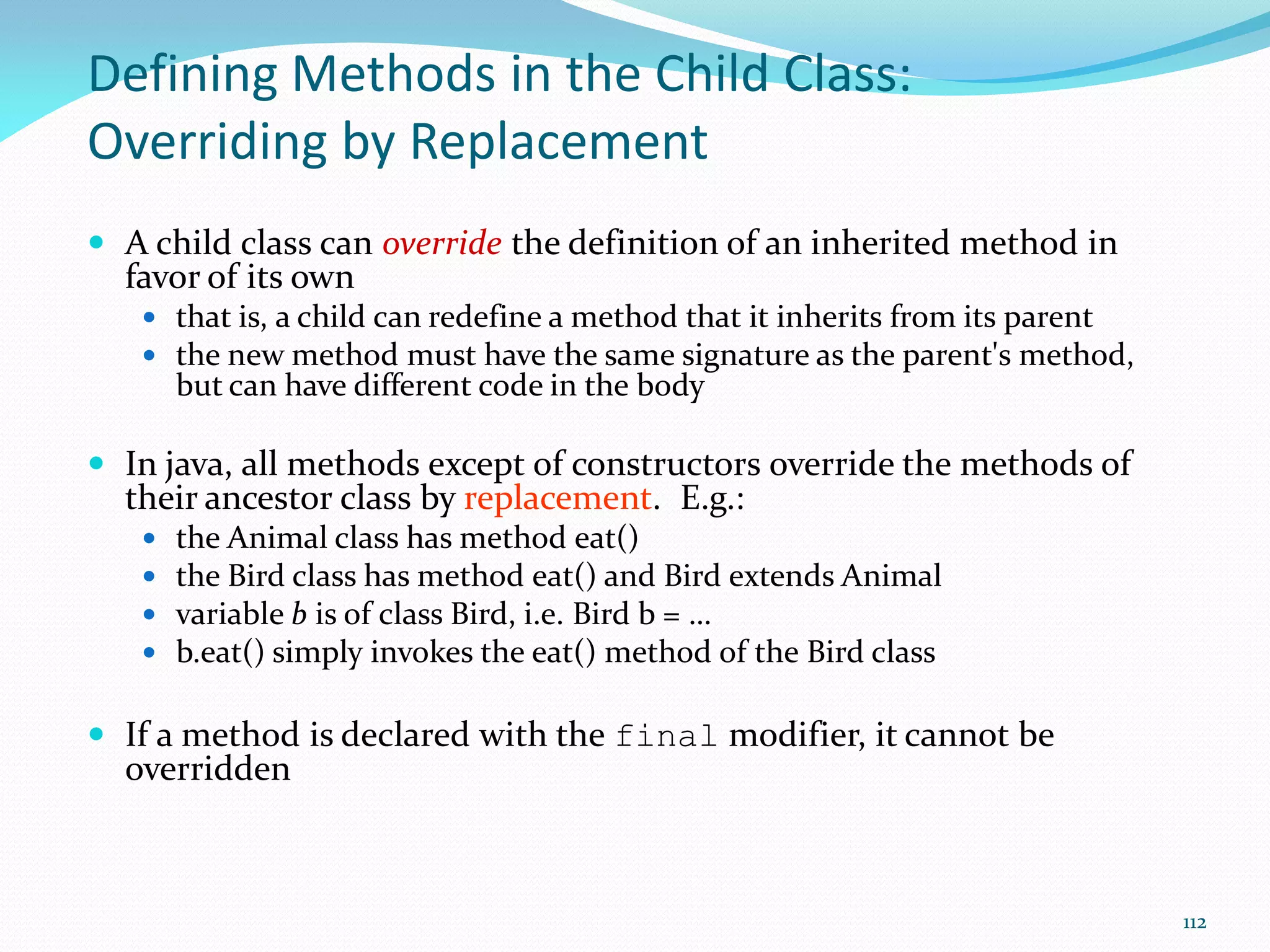 112
Defining Methods in the Child Class:
Overriding by Replacement
 A child class can override the definition of an inherited method in
favor of its own
 that is, a child can redefine a method that it inherits from its parent
 the new method must have the same signature as the parent's method,
but can have different code in the body
 In java, all methods except of constructors override the methods of
their ancestor class by replacement. E.g.:
 the Animal class has method eat()
 the Bird class has method eat() and Bird extends Animal
 variable b is of class Bird, i.e. Bird b = …
 b.eat() simply invokes the eat() method of the Bird class
 If a method is declared with the final modifier, it cannot be
overridden
 