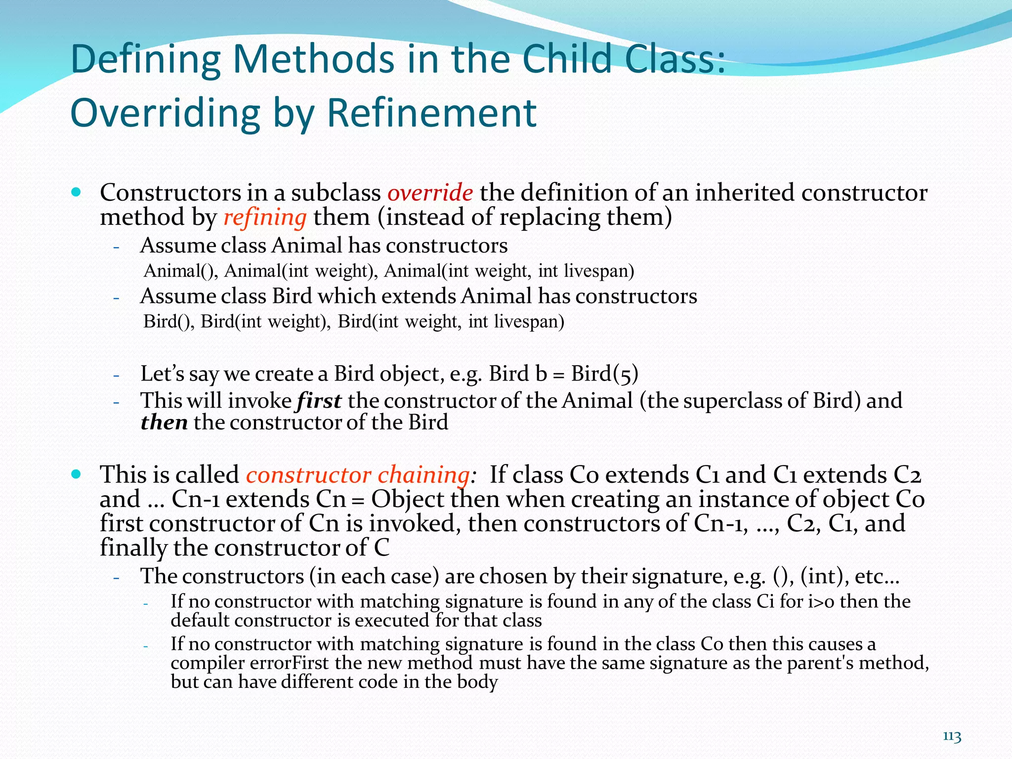 113
Defining Methods in the Child Class:
Overriding by Refinement
 Constructors in a subclass override the definition of an inherited constructor
method by refining them (instead of replacing them)
- Assume class Animal has constructors
Animal(), Animal(int weight), Animal(int weight, int livespan)
- Assume class Bird which extends Animal has constructors
Bird(), Bird(int weight), Bird(int weight, int livespan)
- Let’s say we create a Bird object, e.g. Bird b = Bird(5)
- This will invoke first the constructor of the Animal (the superclass of Bird) and
then the constructor of the Bird
 This is called constructor chaining: If class C0 extends C1 and C1 extends C2
and … Cn-1 extends Cn = Object then when creating an instance of object C0
first constructor of Cn is invoked, then constructors of Cn-1, …, C2, C1, and
finally the constructor of C
- The constructors (in each case) are chosen by their signature, e.g. (), (int), etc…
- If no constructor with matching signature is found in any of the class Ci for i>0 then the
default constructor is executed for that class
- If no constructor with matching signature is found in the class C0 then this causes a
compiler errorFirst the new method must have the same signature as the parent's method,
but can have different code in the body
 