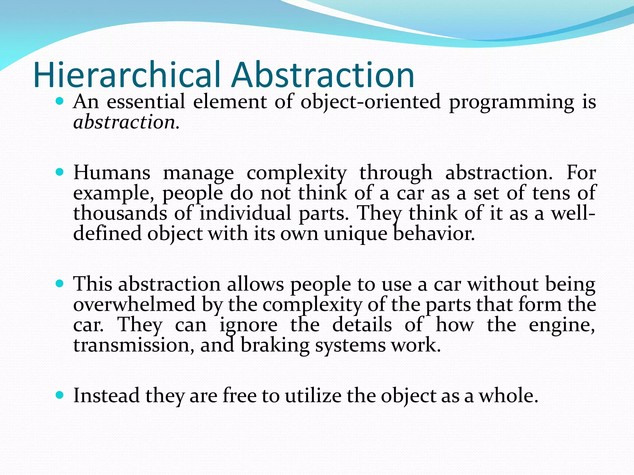 Hierarchical Abstraction
 An essential element of object-oriented programming is
abstraction.
 Humans manage complexity through abstraction. For
example, people do not think of a car as a set of tens of
thousands of individual parts. They think of it as a well-
defined object with its own unique behavior.
 This abstraction allows people to use a car without being
overwhelmed by the complexity of the parts that form the
car. They can ignore the details of how the engine,
transmission, and braking systems work.
 Instead they are free to utilize the object as a whole.
 