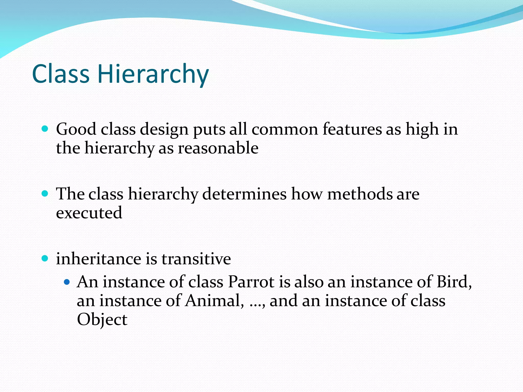 Class Hierarchy
 Good class design puts all common features as high in
the hierarchy as reasonable
 The class hierarchy determines how methods are
executed
 inheritance is transitive
 An instance of class Parrot is also an instance of Bird,
an instance of Animal, …, and an instance of class
Object
 