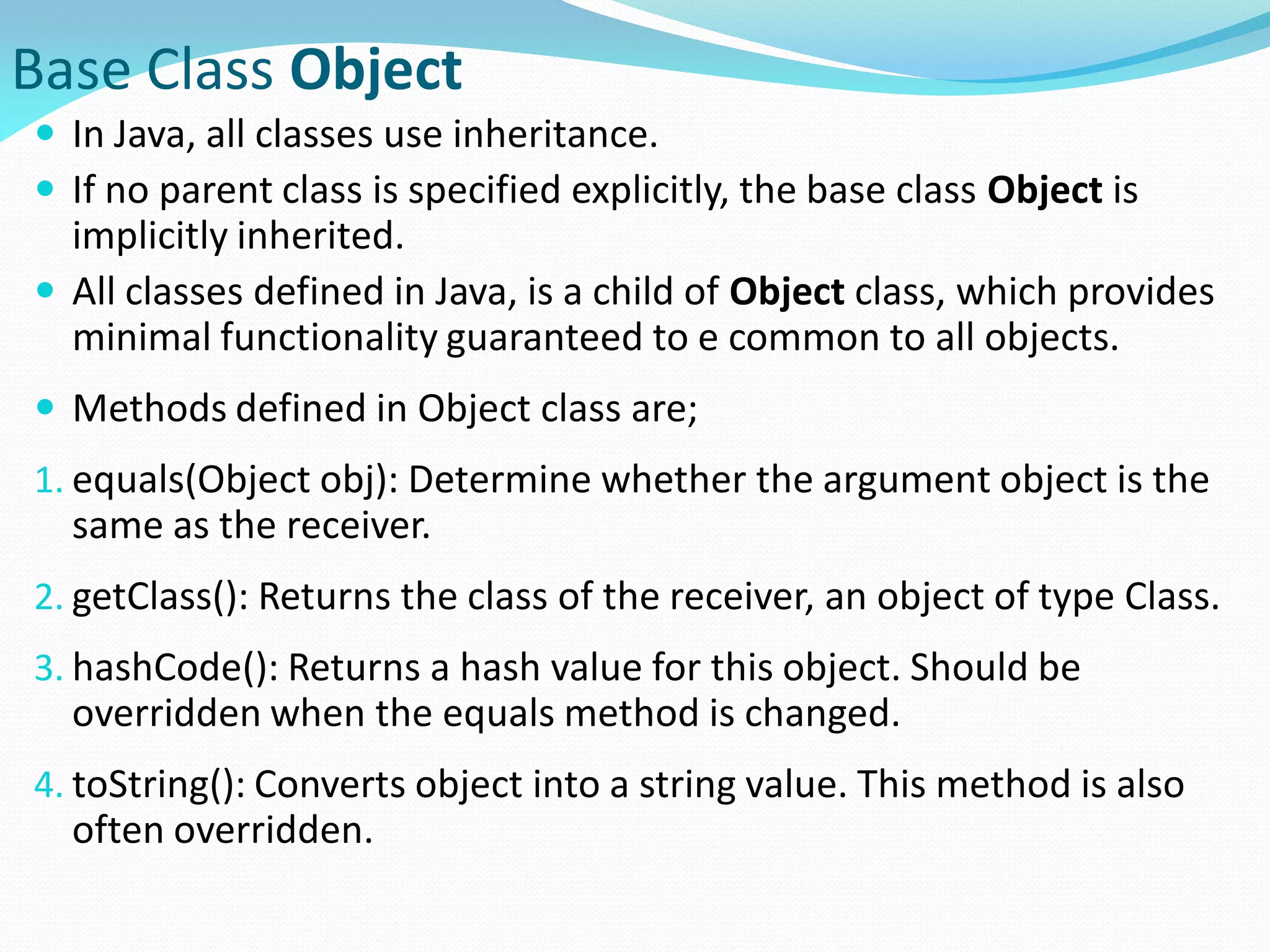 Base Class Object
 In Java, all classes use inheritance.
 If no parent class is specified explicitly, the base class Object is
implicitly inherited.
 All classes defined in Java, is a child of Object class, which provides
minimal functionality guaranteed to e common to all objects.
 Methods defined in Object class are;
1. equals(Object obj): Determine whether the argument object is the
same as the receiver.
2. getClass(): Returns the class of the receiver, an object of type Class.
3. hashCode(): Returns a hash value for this object. Should be
overridden when the equals method is changed.
4. toString(): Converts object into a string value. This method is also
often overridden.
 