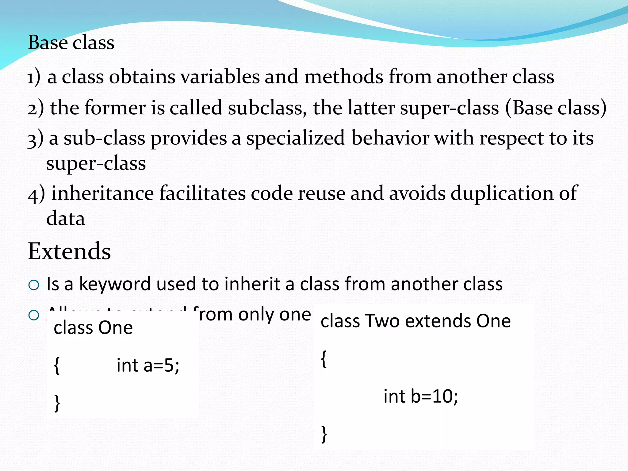 Base class
1) a class obtains variables and methods from another class
2) the former is called subclass, the latter super-class (Base class)
3) a sub-class provides a specialized behavior with respect to its
super-class
4) inheritance facilitates code reuse and avoids duplication of
data
Extends
 Is a keyword used to inherit a class from another class
 Allows to extend from only one class
class One
{ int a=5;
}
class Two extends One
{
int b=10;
}
 