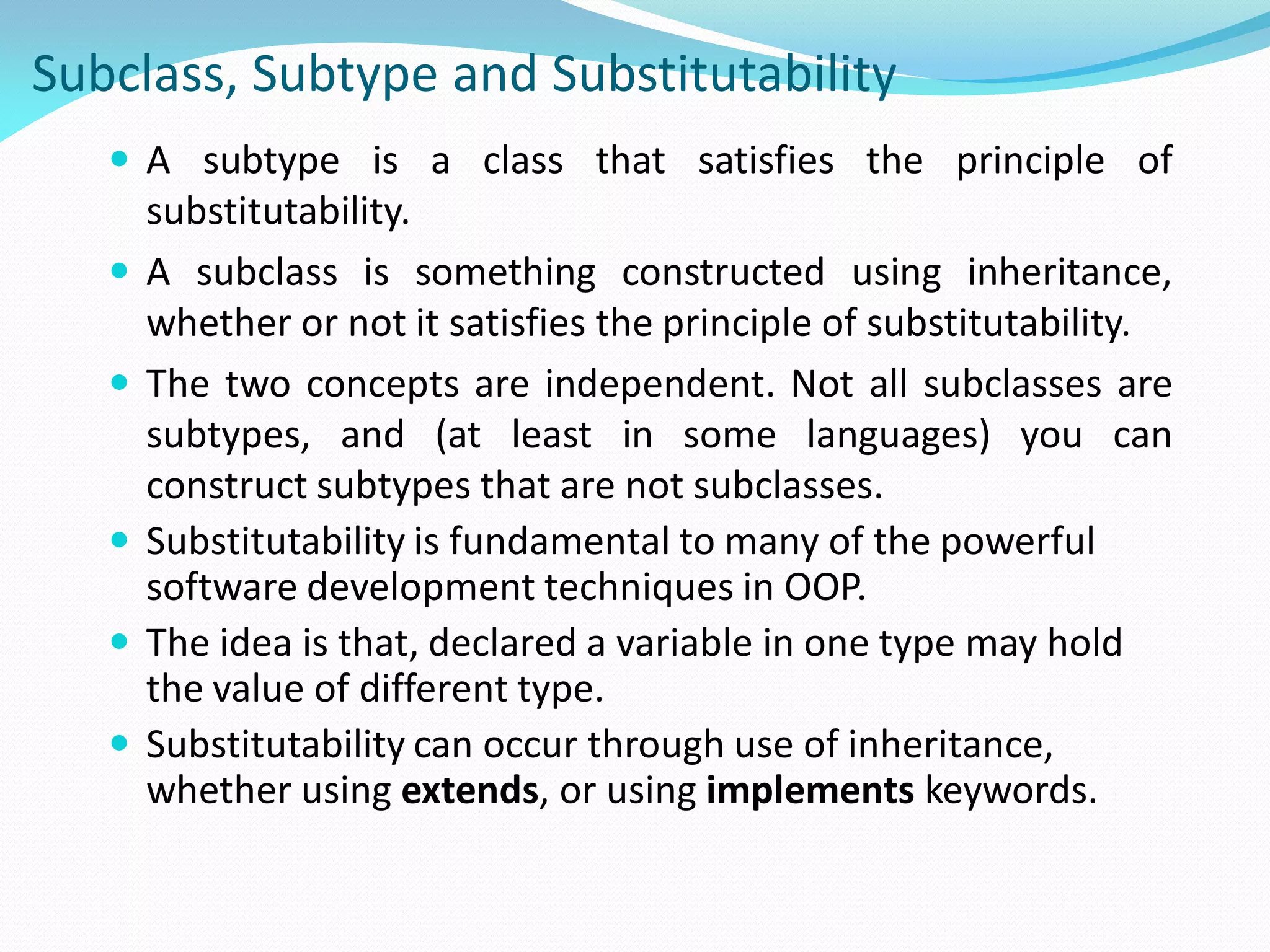 Subclass, Subtype and Substitutability
 A subtype is a class that satisfies the principle of
substitutability.
 A subclass is something constructed using inheritance,
whether or not it satisfies the principle of substitutability.
 The two concepts are independent. Not all subclasses are
subtypes, and (at least in some languages) you can
construct subtypes that are not subclasses.
 Substitutability is fundamental to many of the powerful
software development techniques in OOP.
 The idea is that, declared a variable in one type may hold
the value of different type.
 Substitutability can occur through use of inheritance,
whether using extends, or using implements keywords.
 