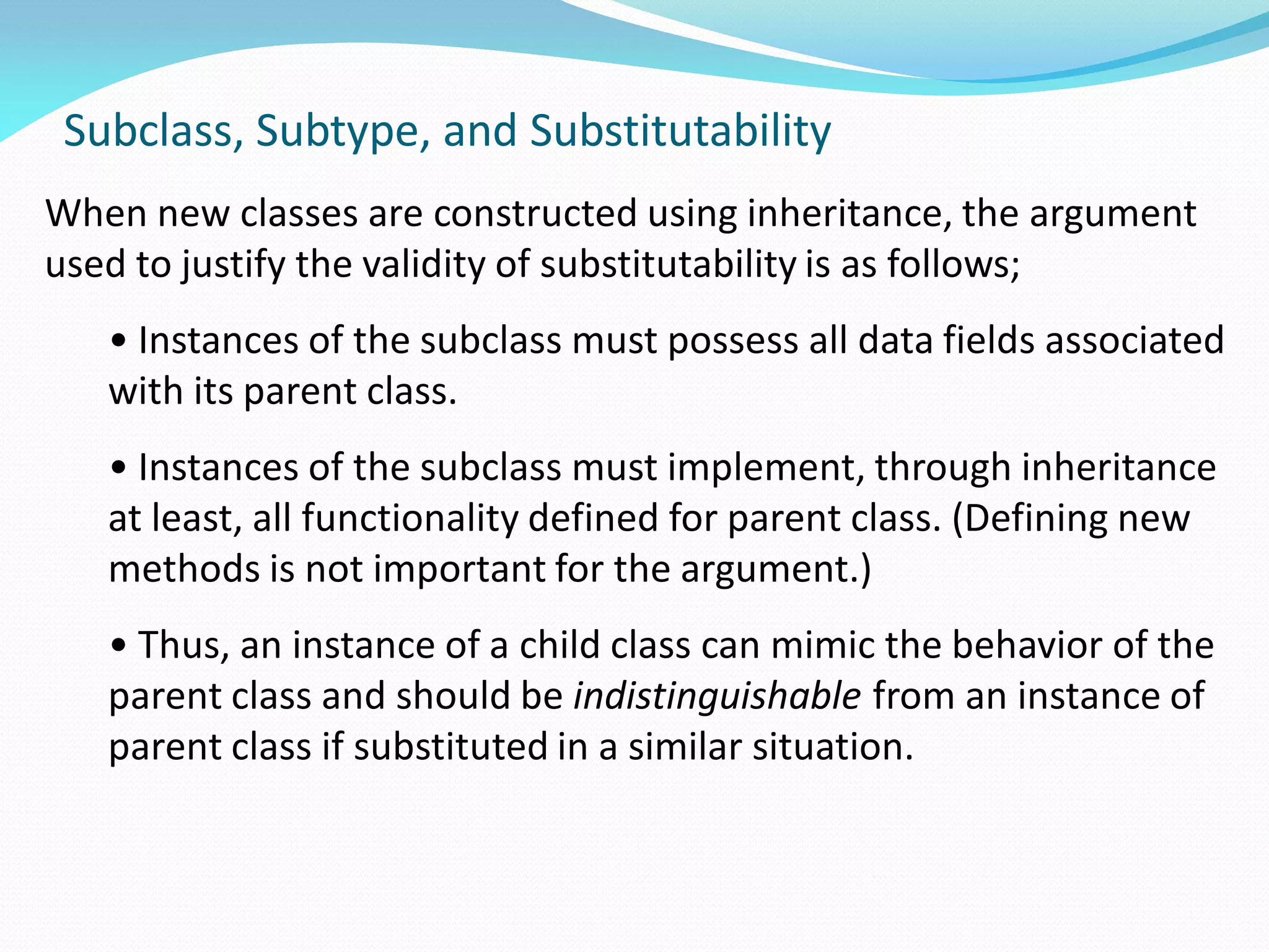 Subclass, Subtype, and Substitutability
When new classes are constructed using inheritance, the argument
used to justify the validity of substitutability is as follows;
• Instances of the subclass must possess all data fields associated
with its parent class.
• Instances of the subclass must implement, through inheritance
at least, all functionality defined for parent class. (Defining new
methods is not important for the argument.)
• Thus, an instance of a child class can mimic the behavior of the
parent class and should be indistinguishable from an instance of
parent class if substituted in a similar situation.
 