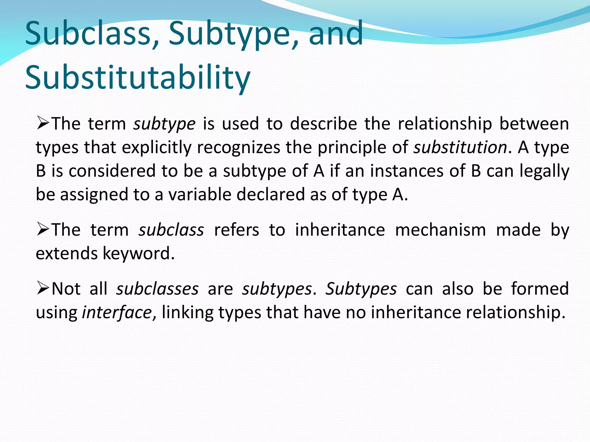 Subclass, Subtype, and
Substitutability
The term subtype is used to describe the relationship between
types that explicitly recognizes the principle of substitution. A type
B is considered to be a subtype of A if an instances of B can legally
be assigned to a variable declared as of type A.
The term subclass refers to inheritance mechanism made by
extends keyword.
Not all subclasses are subtypes. Subtypes can also be formed
using interface, linking types that have no inheritance relationship.
 